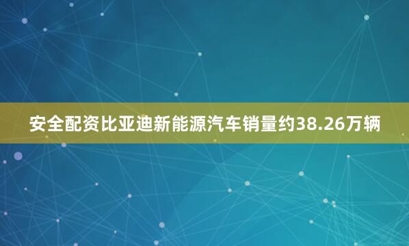 安全配资比亚迪新能源汽车销量约38.26万辆