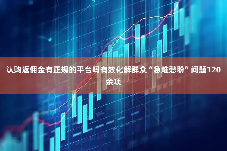 认购返佣金有正规的平台吗有效化解群众“急难愁盼”问题120余项