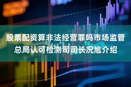 股票配资算非法经营罪吗市场监管总局认可检测司司长况旭介绍