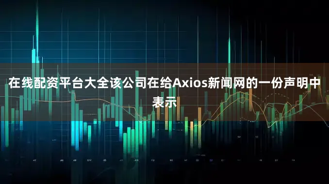 在线配资平台大全该公司在给Axios新闻网的一份声明中表示