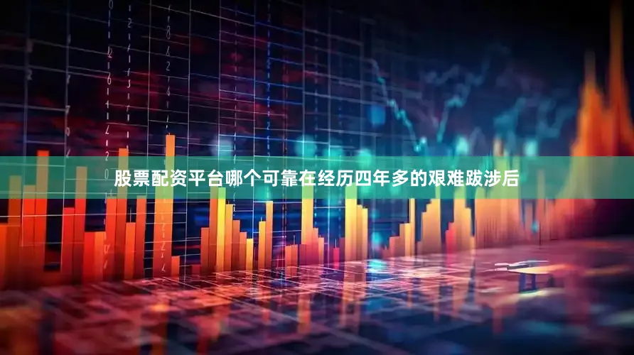 股票配资平台哪个可靠在经历四年多的艰难跋涉后