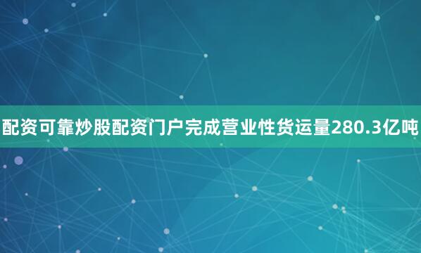 配资可靠炒股配资门户完成营业性货运量280.3亿吨
