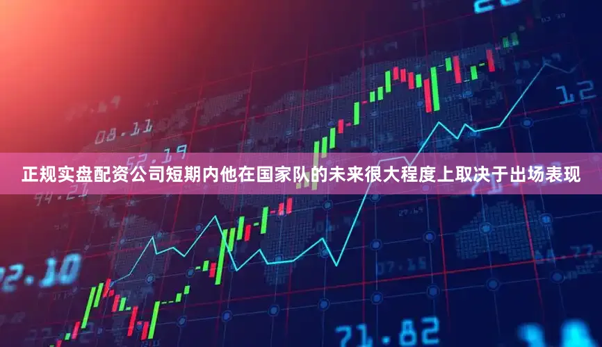 正规实盘配资公司短期内他在国家队的未来很大程度上取决于出场表现
