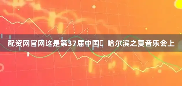 配资网官网这是第37届中国・哈尔滨之夏音乐会上