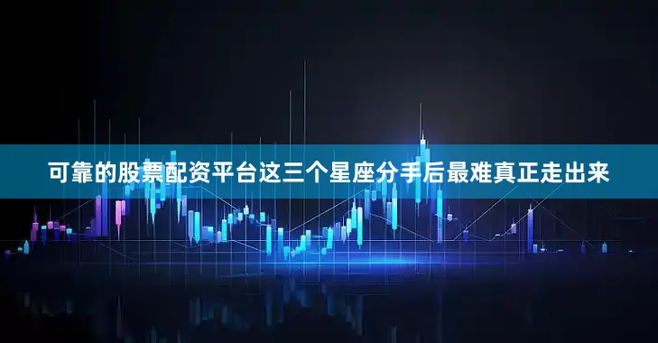 可靠的股票配资平台这三个星座分手后最难真正走出来