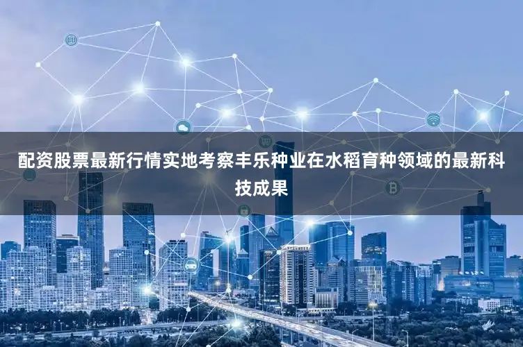 配资股票最新行情实地考察丰乐种业在水稻育种领域的最新科技成果
