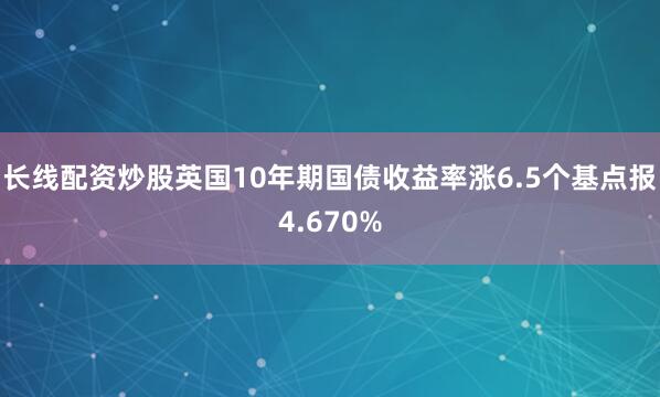 长线配资炒股英国10年期国债收益率涨6.5个基点报4.670%