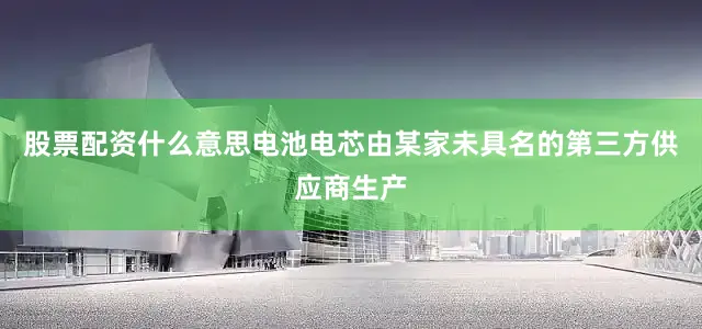 股票配资什么意思电池电芯由某家未具名的第三方供应商生产