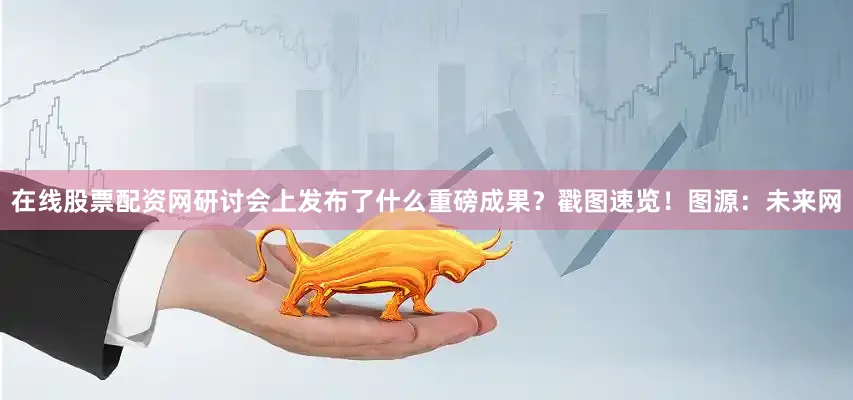 在线股票配资网研讨会上发布了什么重磅成果？戳图速览！图源：未来网