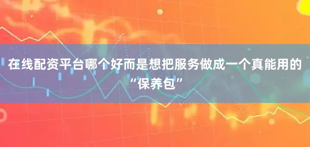 在线配资平台哪个好而是想把服务做成一个真能用的“保养包”